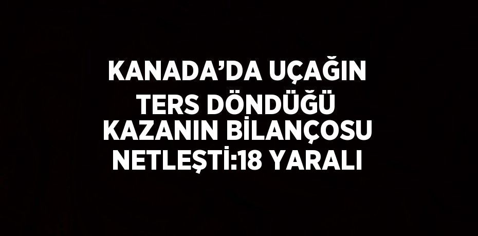 KANADA’DA UÇAĞIN TERS DÖNDÜĞÜ KAZANIN BİLANÇOSU NETLEŞTİ:18 YARALI