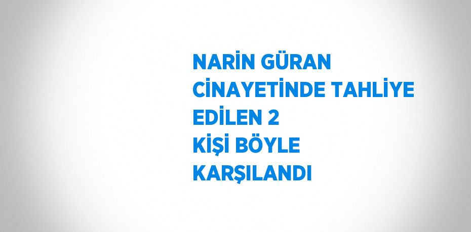 NARİN GÜRAN CİNAYETİNDE TAHLİYE EDİLEN 2 KİŞİ BÖYLE KARŞILANDI