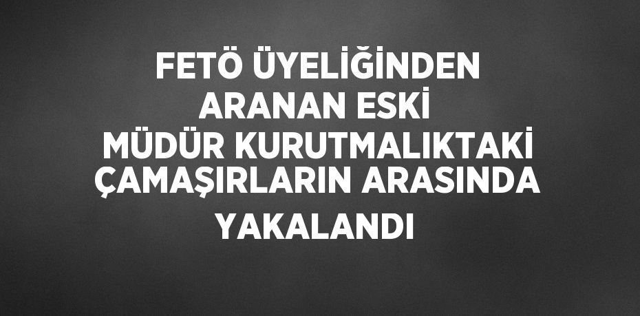 FETÖ ÜYELİĞİNDEN ARANAN ESKİ MÜDÜR KURUTMALIKTAKİ ÇAMAŞIRLARIN ARASINDA YAKALANDI