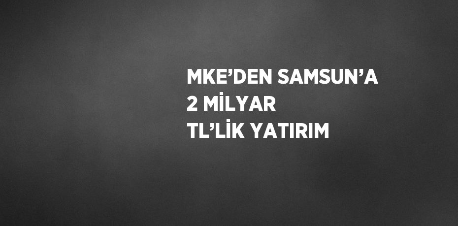 MKE’DEN SAMSUN’A 2 MİLYAR TL’LİK YATIRIM