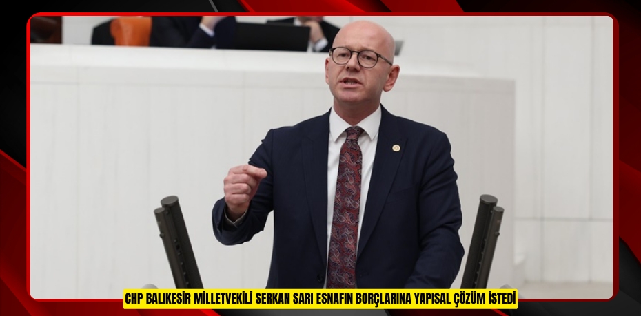 CHP BALIKESİR MİLLETVEKİLİ SERKAN SARI ESNAFIN BORÇLARINA YAPISAL ÇÖZÜM İSTEDİ