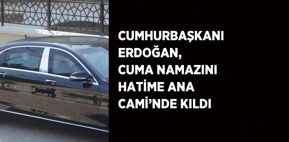 CUMHURBAŞKANI ERDOĞAN, CUMA NAMAZINI HATİME ANA CAMİ’NDE KILDI