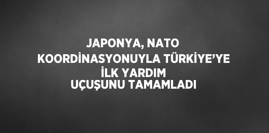 JAPONYA, NATO KOORDİNASYONUYLA TÜRKİYE’YE İLK YARDIM UÇUŞUNU TAMAMLADI