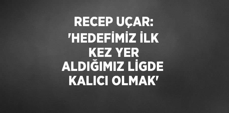 RECEP UÇAR: 'HEDEFİMİZ İLK KEZ YER ALDIĞIMIZ LİGDE KALICI OLMAK'