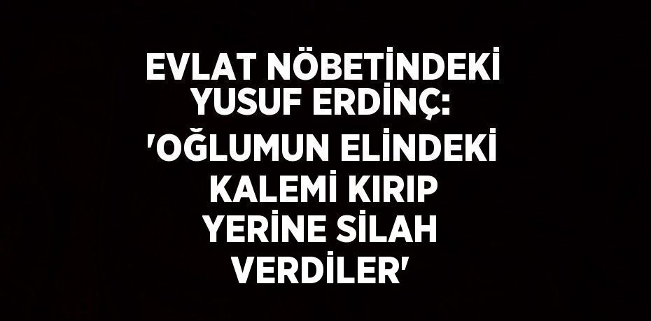 EVLAT NÖBETİNDEKİ YUSUF ERDİNÇ: 'OĞLUMUN ELİNDEKİ KALEMİ KIRIP YERİNE SİLAH VERDİLER'