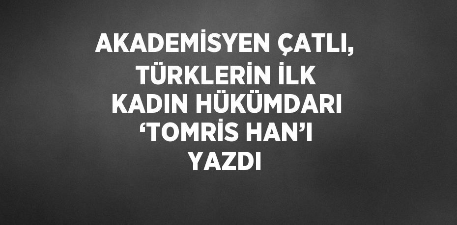 AKADEMİSYEN ÇATLI, TÜRKLERİN İLK KADIN HÜKÜMDARI ‘TOMRİS HAN’I YAZDI