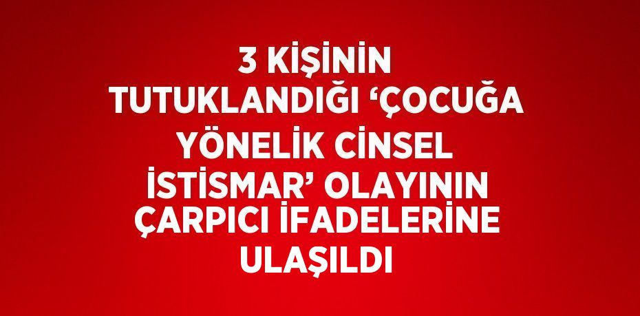 3 KİŞİNİN TUTUKLANDIĞI ‘ÇOCUĞA YÖNELİK CİNSEL İSTİSMAR’ OLAYININ ÇARPICI İFADELERİNE ULAŞILDI