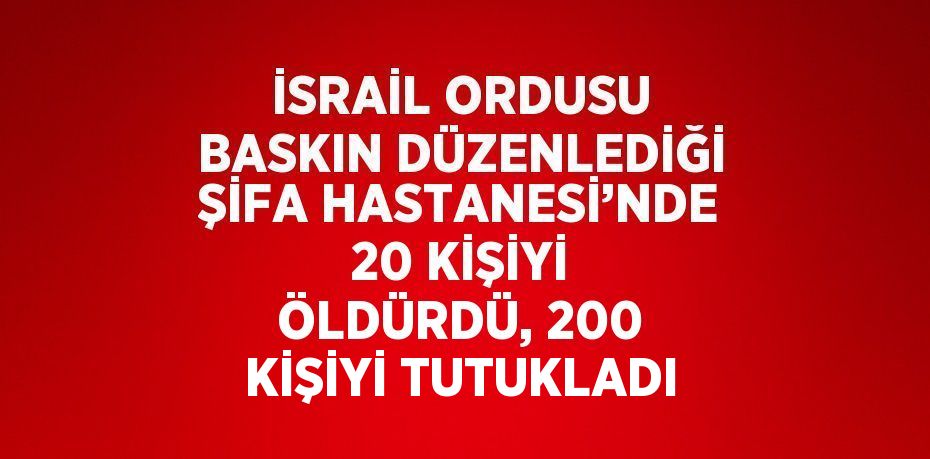 İSRAİL ORDUSU BASKIN DÜZENLEDİĞİ ŞİFA HASTANESİ’NDE 20 KİŞİYİ ÖLDÜRDÜ, 200 KİŞİYİ TUTUKLADI