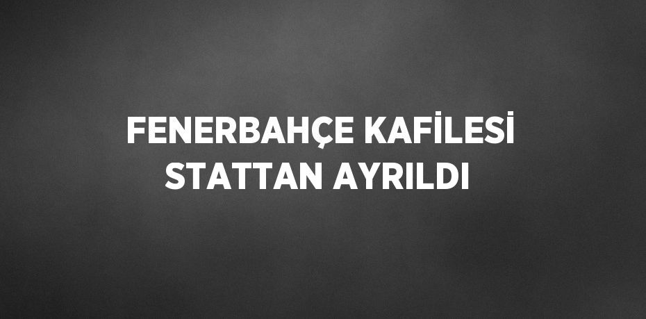 FENERBAHÇE KAFİLESİ STATTAN AYRILDI