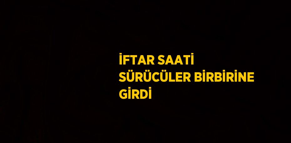 İFTAR SAATİ SÜRÜCÜLER BİRBİRİNE GİRDİ