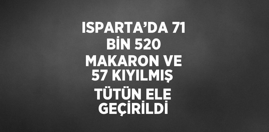 ISPARTA’DA 71 BİN 520 MAKARON VE 57 KIYILMIŞ TÜTÜN ELE GEÇİRİLDİ