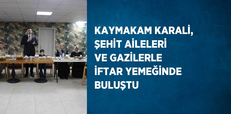 KAYMAKAM KARALİ, ŞEHİT AİLELERİ VE GAZİLERLE İFTAR YEMEĞİNDE BULUŞTU