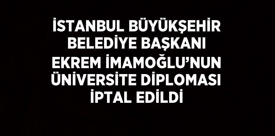 İSTANBUL BÜYÜKŞEHİR BELEDİYE BAŞKANI EKREM İMAMOĞLU’NUN ÜNİVERSİTE DİPLOMASI İPTAL EDİLDİ