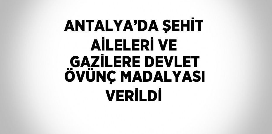 ANTALYA’DA ŞEHİT AİLELERİ VE GAZİLERE DEVLET ÖVÜNÇ MADALYASI VERİLDİ