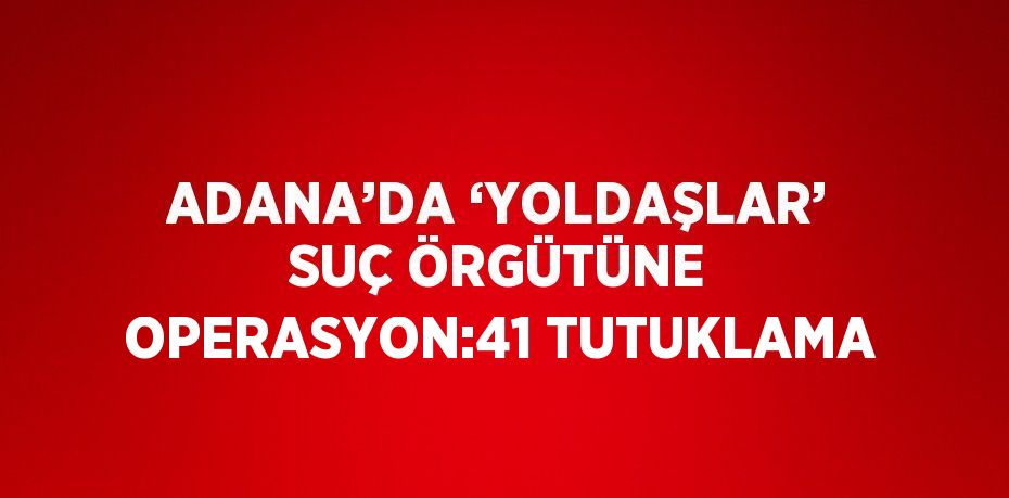 ADANA’DA ‘YOLDAŞLAR’ SUÇ ÖRGÜTÜNE OPERASYON:41 TUTUKLAMA