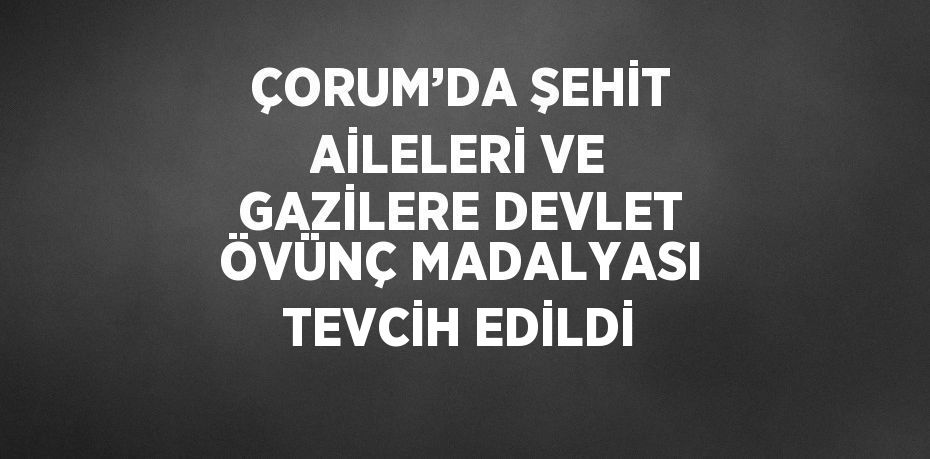 ÇORUM’DA ŞEHİT AİLELERİ VE GAZİLERE DEVLET ÖVÜNÇ MADALYASI TEVCİH EDİLDİ