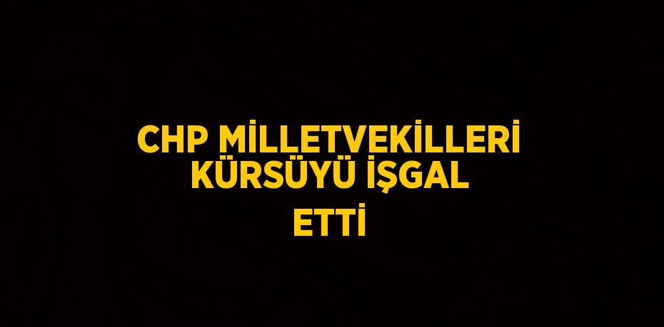 CHP MİLLETVEKİLLERİ KÜRSÜYÜ İŞGAL ETTİ