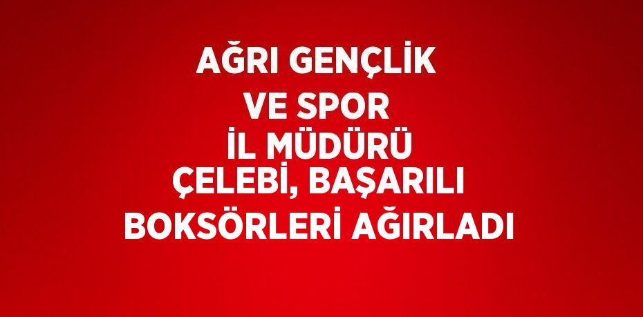 AĞRI GENÇLİK VE SPOR İL MÜDÜRÜ ÇELEBİ, BAŞARILI BOKSÖRLERİ AĞIRLADI