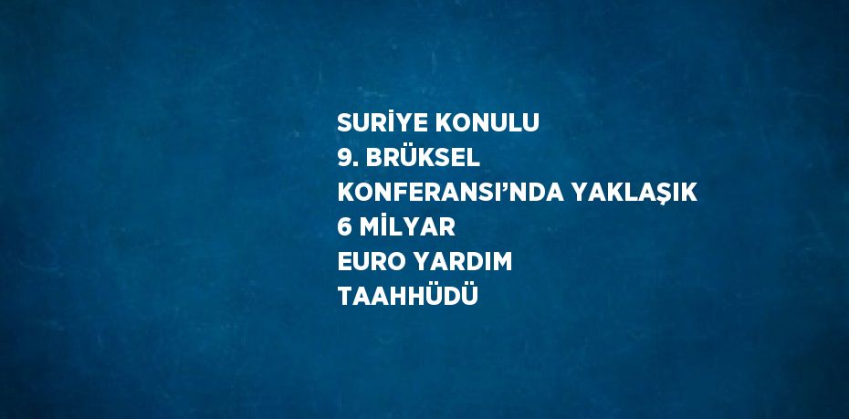 SURİYE KONULU 9. BRÜKSEL KONFERANSI’NDA YAKLAŞIK 6 MİLYAR EURO YARDIM TAAHHÜDÜ