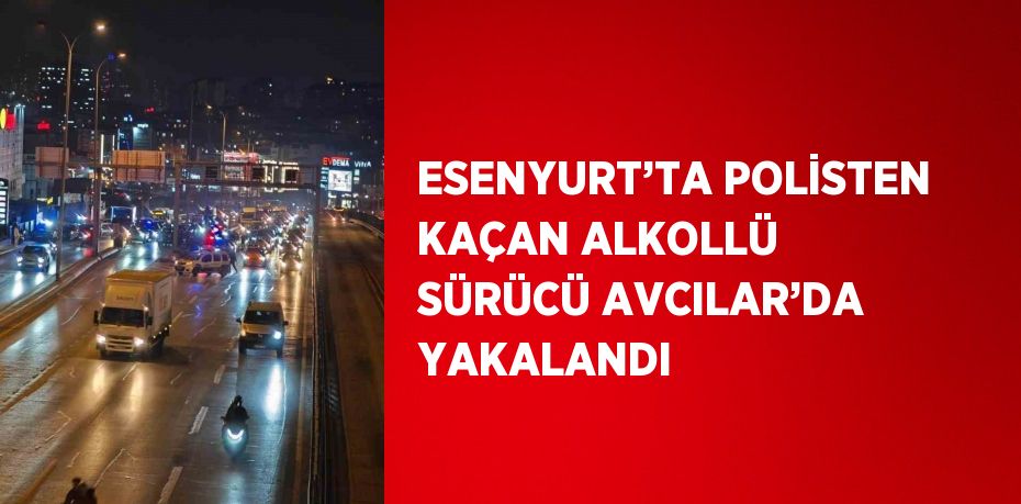 ESENYURT’TA POLİSTEN KAÇAN ALKOLLÜ SÜRÜCÜ AVCILAR’DA YAKALANDI