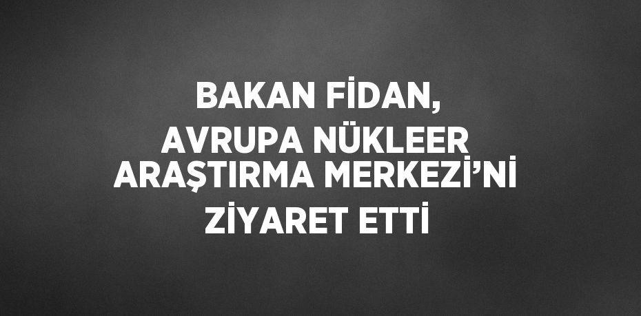 BAKAN FİDAN, AVRUPA NÜKLEER ARAŞTIRMA MERKEZİ’Nİ ZİYARET ETTİ