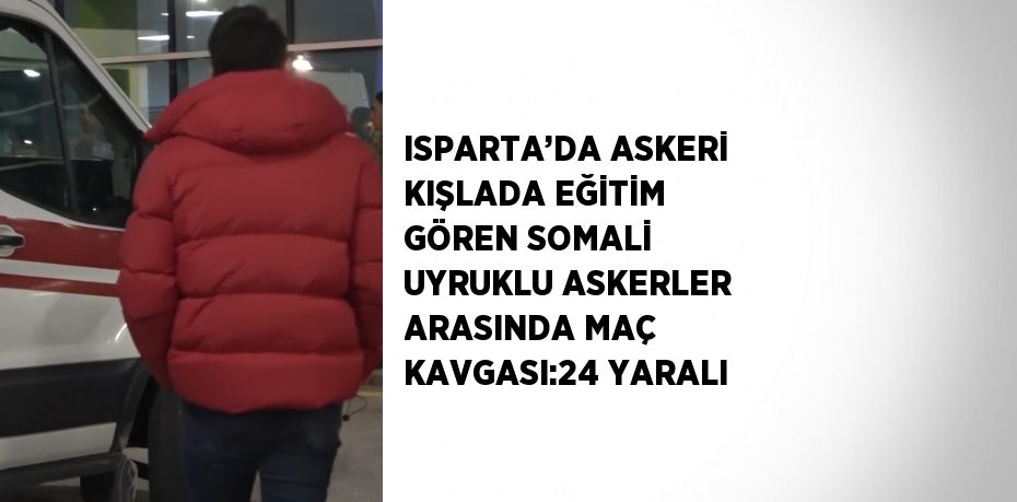 ISPARTA’DA ASKERİ KIŞLADA EĞİTİM GÖREN SOMALİ UYRUKLU ASKERLER ARASINDA MAÇ KAVGASI:24 YARALI