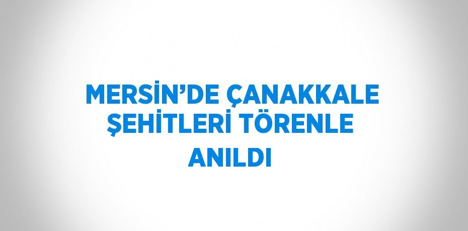 MERSİN’DE ÇANAKKALE ŞEHİTLERİ TÖRENLE ANILDI