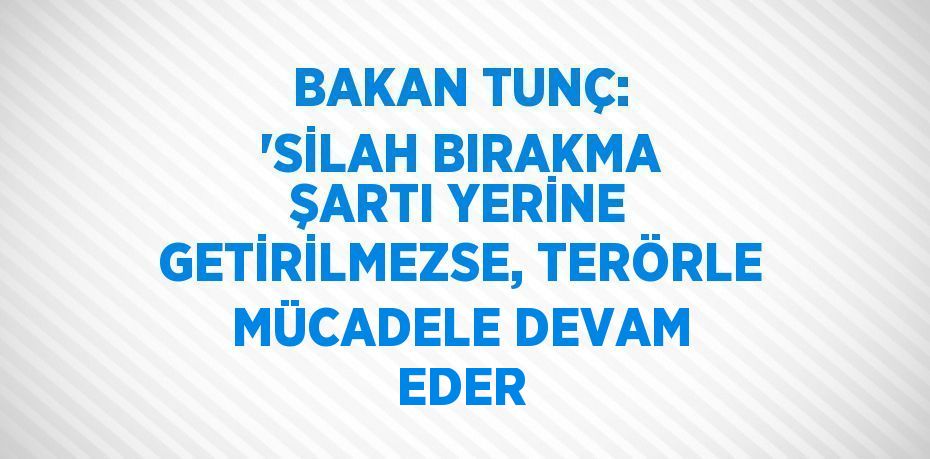 BAKAN TUNÇ: 'SİLAH BIRAKMA ŞARTI YERİNE GETİRİLMEZSE, TERÖRLE MÜCADELE DEVAM EDER