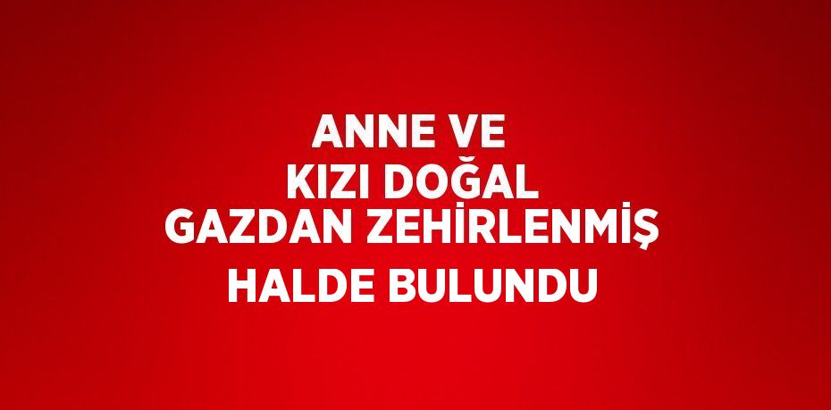 ANNE VE KIZI DOĞAL GAZDAN ZEHİRLENMİŞ HALDE BULUNDU