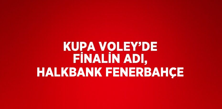 KUPA VOLEY’DE FİNALİN ADI, HALKBANK FENERBAHÇE