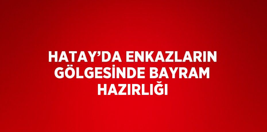 HATAY’DA ENKAZLARIN GÖLGESİNDE BAYRAM HAZIRLIĞI