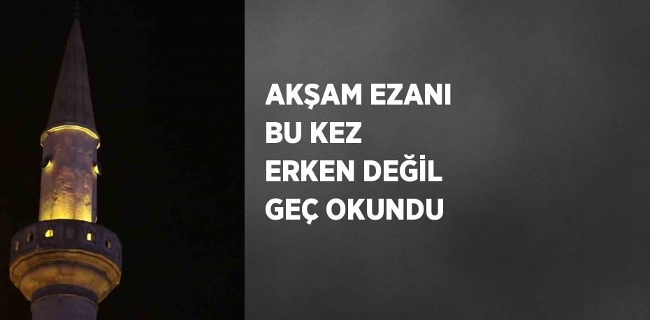 AKŞAM EZANI BU KEZ ERKEN DEĞİL GEÇ OKUNDU