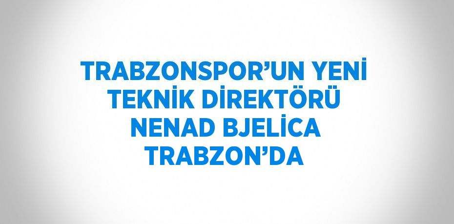 TRABZONSPOR’UN YENİ TEKNİK DİREKTÖRÜ NENAD BJELİCA TRABZON’DA