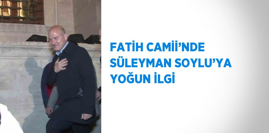 FATİH CAMİİ’NDE SÜLEYMAN SOYLU’YA YOĞUN İLGİ