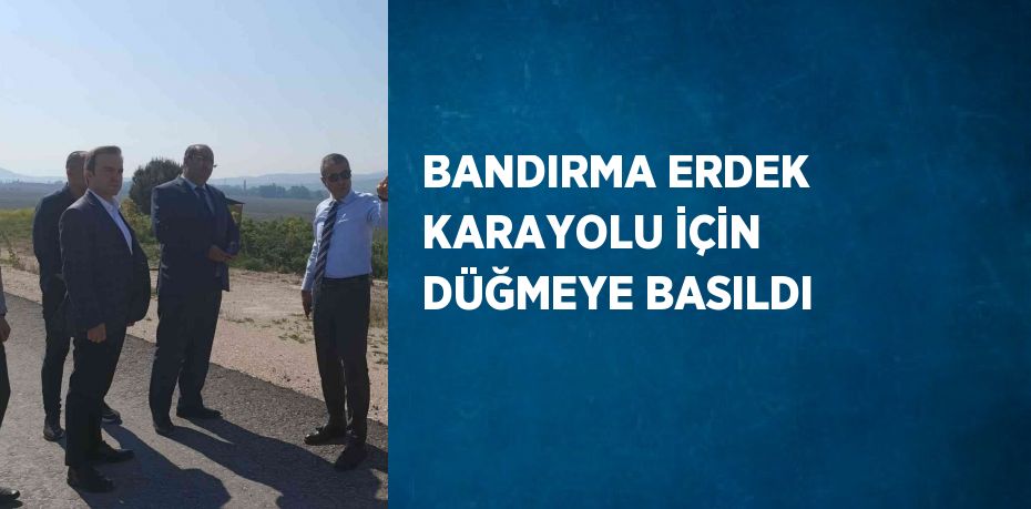 BANDIRMA ERDEK KARAYOLU İÇİN DÜĞMEYE BASILDI