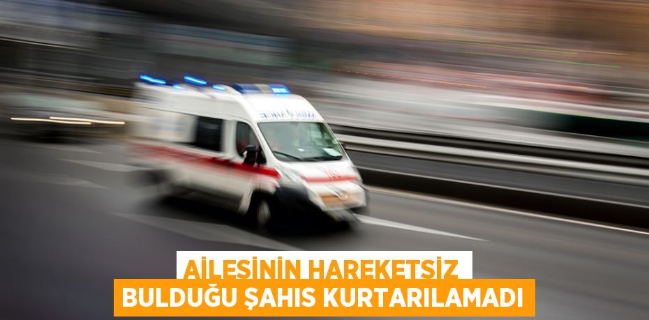 Ailesinin hareketsiz bulduğu şahıs kurtarılamadı