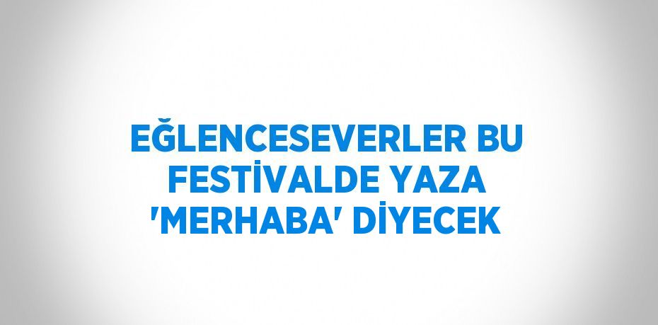 EĞLENCESEVERLER BU FESTİVALDE YAZA 'MERHABA' DİYECEK