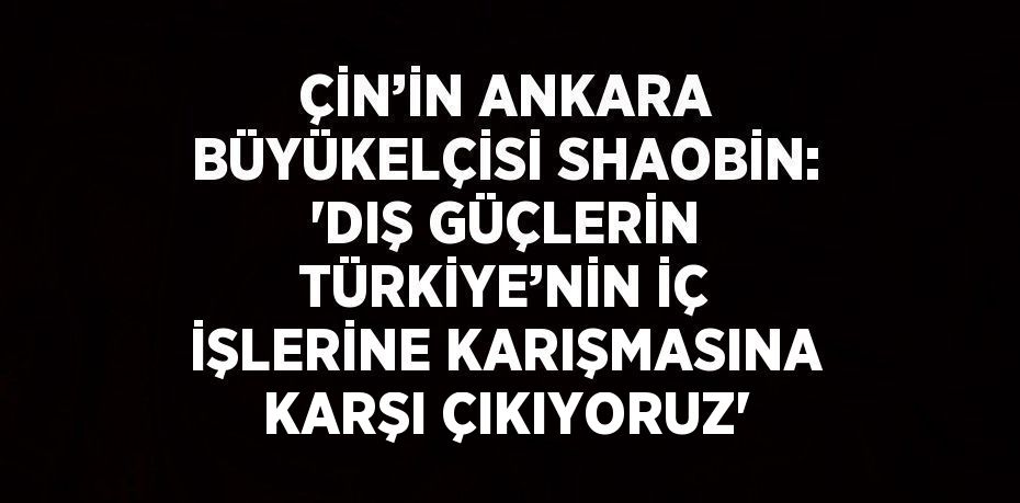 ÇİN’İN ANKARA BÜYÜKELÇİSİ SHAOBİN: 'DIŞ GÜÇLERİN TÜRKİYE’NİN İÇ İŞLERİNE KARIŞMASINA KARŞI ÇIKIYORUZ'