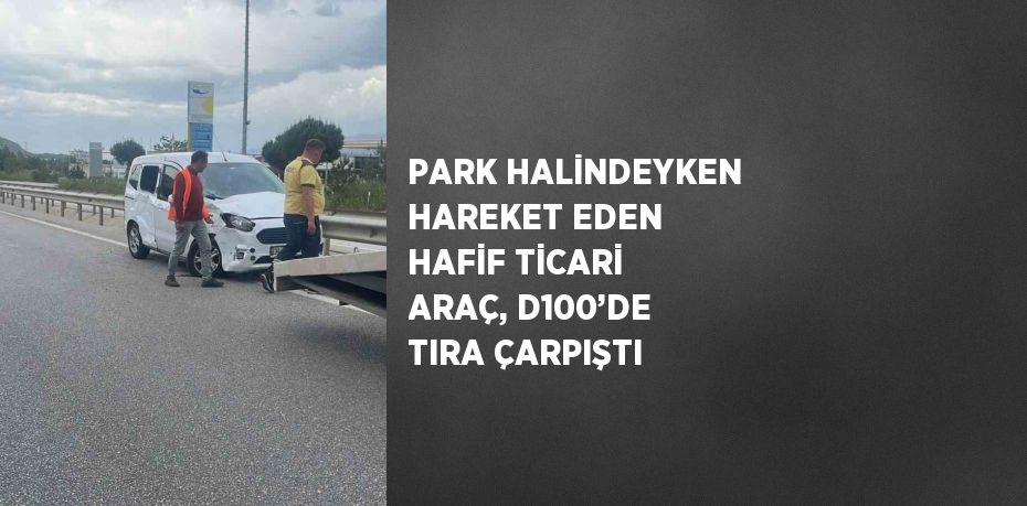 PARK HALİNDEYKEN HAREKET EDEN HAFİF TİCARİ ARAÇ, D100’DE TIRA ÇARPIŞTI