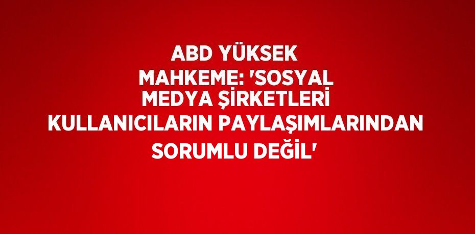 ABD YÜKSEK MAHKEME: 'SOSYAL MEDYA ŞİRKETLERİ KULLANICILARIN PAYLAŞIMLARINDAN SORUMLU DEĞİL'