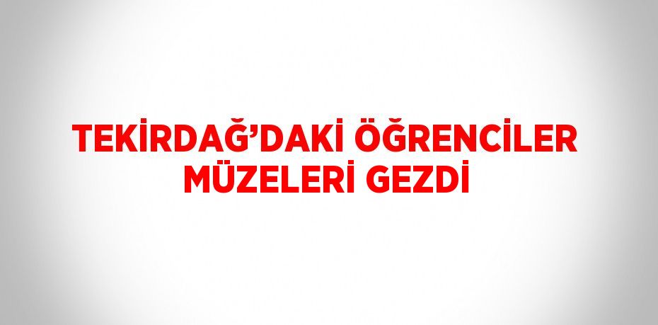 TEKİRDAĞ’DAKİ ÖĞRENCİLER MÜZELERİ GEZDİ