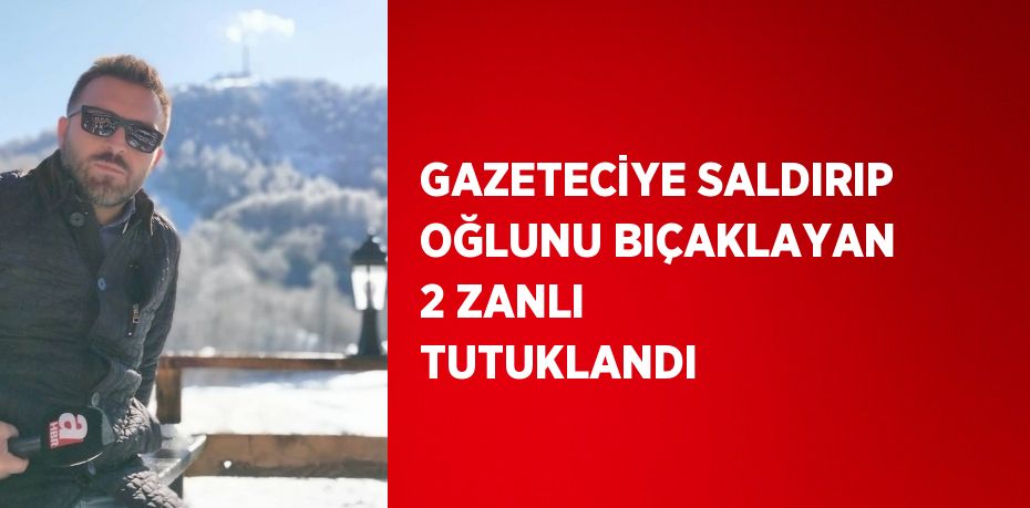 GAZETECİYE SALDIRIP OĞLUNU BIÇAKLAYAN 2 ZANLI TUTUKLANDI