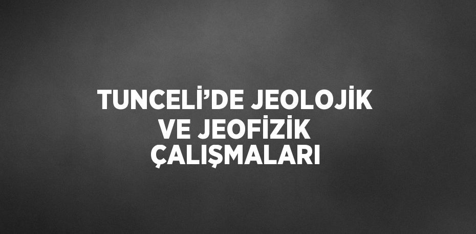 TUNCELİ’DE JEOLOJİK VE JEOFİZİK ÇALIŞMALARI