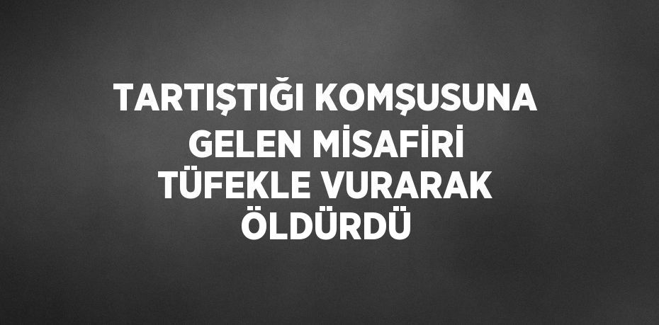 TARTIŞTIĞI KOMŞUSUNA GELEN MİSAFİRİ TÜFEKLE VURARAK ÖLDÜRDÜ