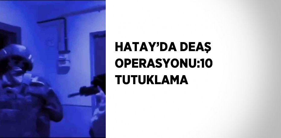 HATAY’DA DEAŞ OPERASYONU:10 TUTUKLAMA