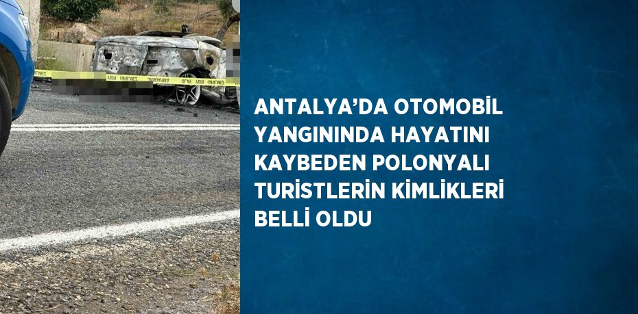 ANTALYA’DA OTOMOBİL YANGININDA HAYATINI KAYBEDEN POLONYALI TURİSTLERİN KİMLİKLERİ BELLİ OLDU