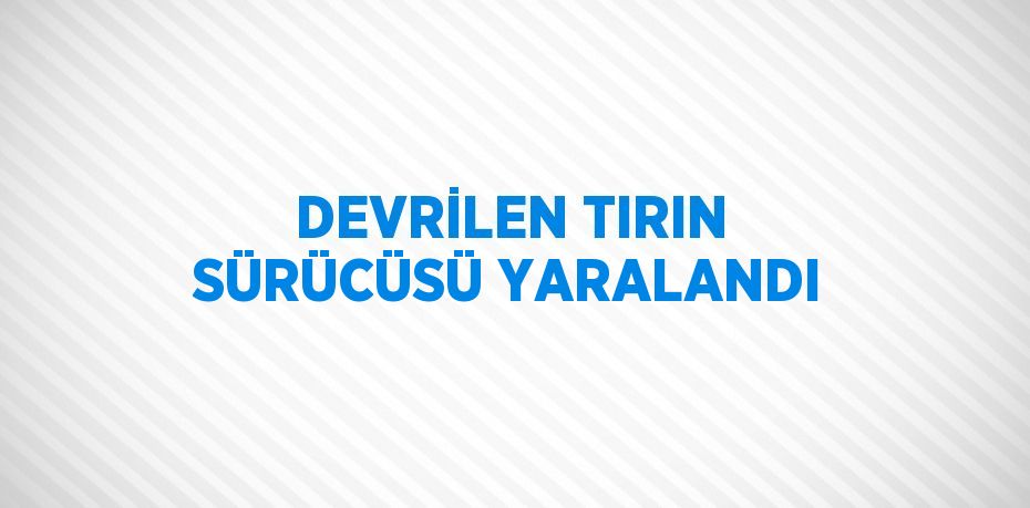 DEVRİLEN TIRIN SÜRÜCÜSÜ YARALANDI