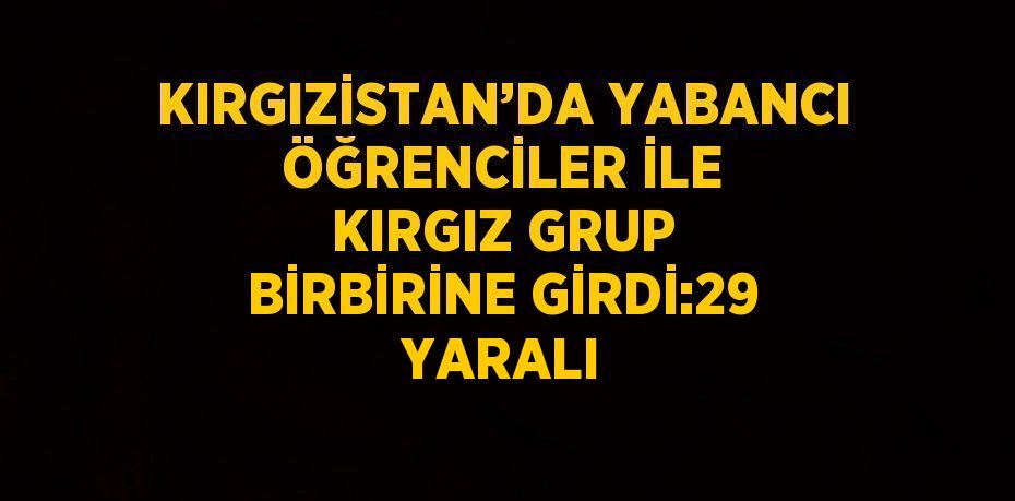 KIRGIZİSTAN’DA YABANCI ÖĞRENCİLER İLE KIRGIZ GRUP BİRBİRİNE GİRDİ:29 YARALI