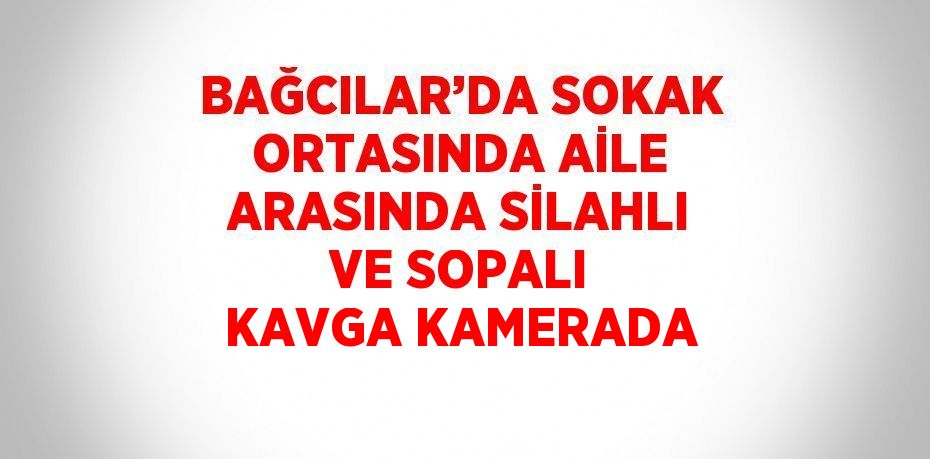 BAĞCILAR’DA SOKAK ORTASINDA AİLE ARASINDA SİLAHLI VE SOPALI KAVGA KAMERADA