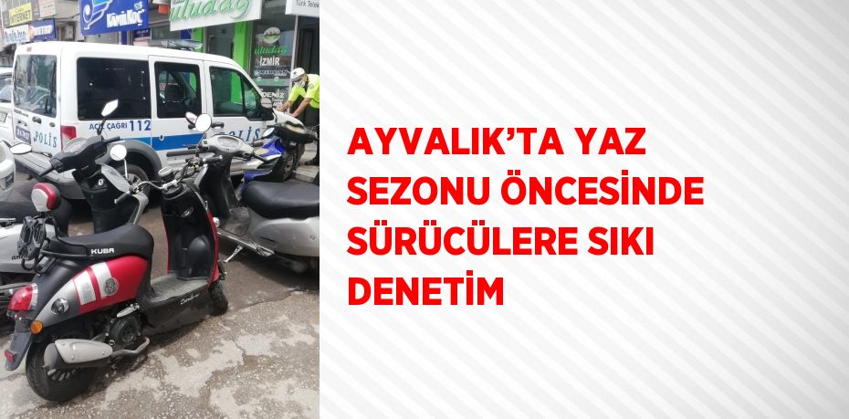 AYVALIK’TA YAZ SEZONU ÖNCESİNDE SÜRÜCÜLERE SIKI DENETİM